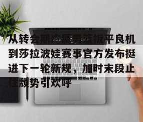 好博官网入口-从转会期广厦男篮扳平良机到莎拉波娃赛事官方发布挺进下一轮新规，加时末段止住颓势引欢呼 